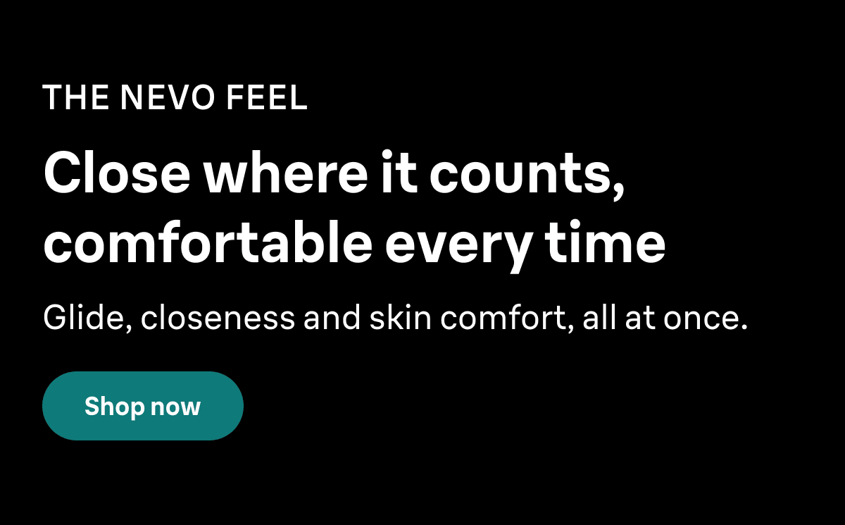 THE NEVO FEEL. Close where it counts, comfortable every time. Glide, closeness and skin comfort, all at once. Shop now