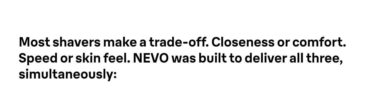 Most shavers make a trade-off. Closeness or comfort. Speed or skin feel. NEVO was built to deliver all three, simultaneously: