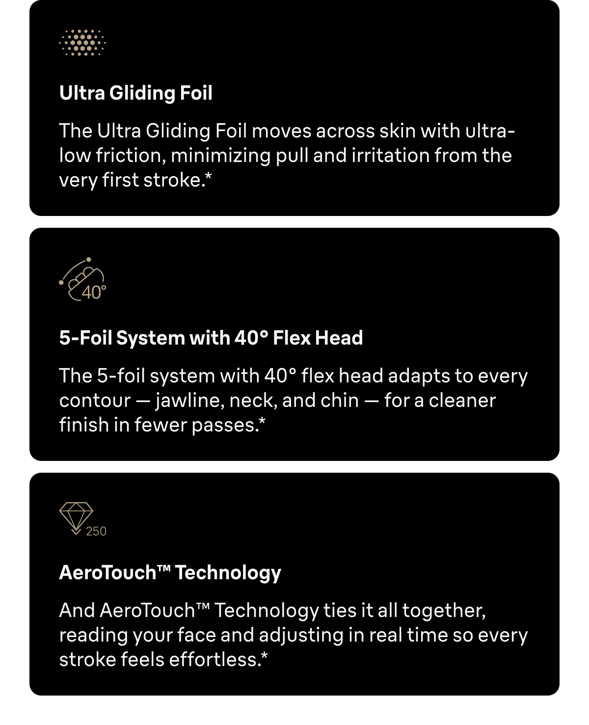Ultra Gliding Foil - The Ultra Gliding Foil moves across skin with ultra-low friction, minimizing pull and irritation from the very first stroke.* 5-Foil System with 40° Flex Head - The 5-foil system with 40° flex head adapts to every contour — jawline, neck, and chin — for a cleaner finish in fewer passes.* AeroTouch™ Technology - And AeroTouch™ Technology ties it all together, reading your face and adjusting in real time so every stroke feels effortless.*