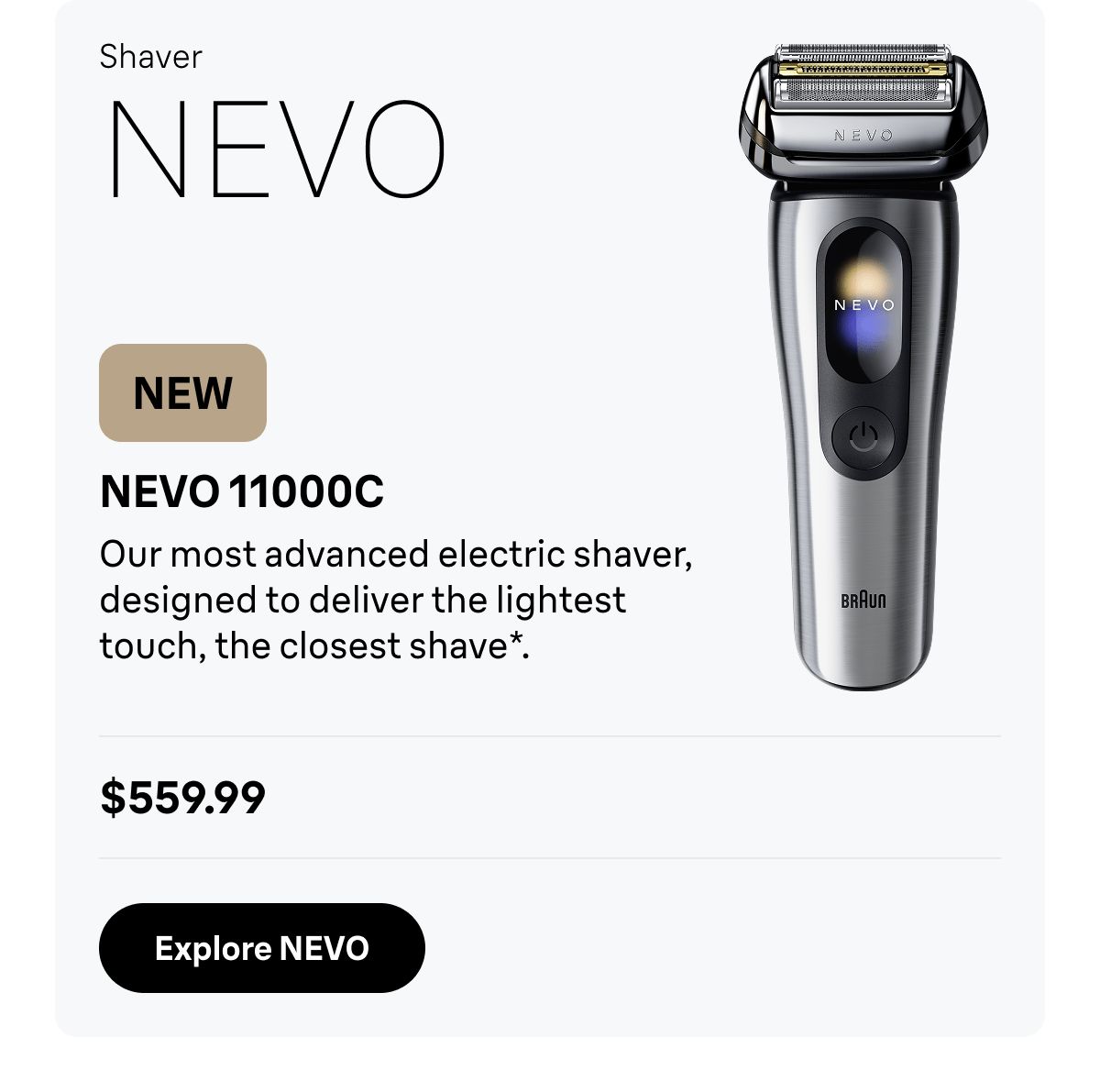 Shaver NEVO - NEW. NEVO 11000C - Our most advanced electric shaver, designed to deliver the lightest touch, the closest shave*. $559.99. Explore NEVO