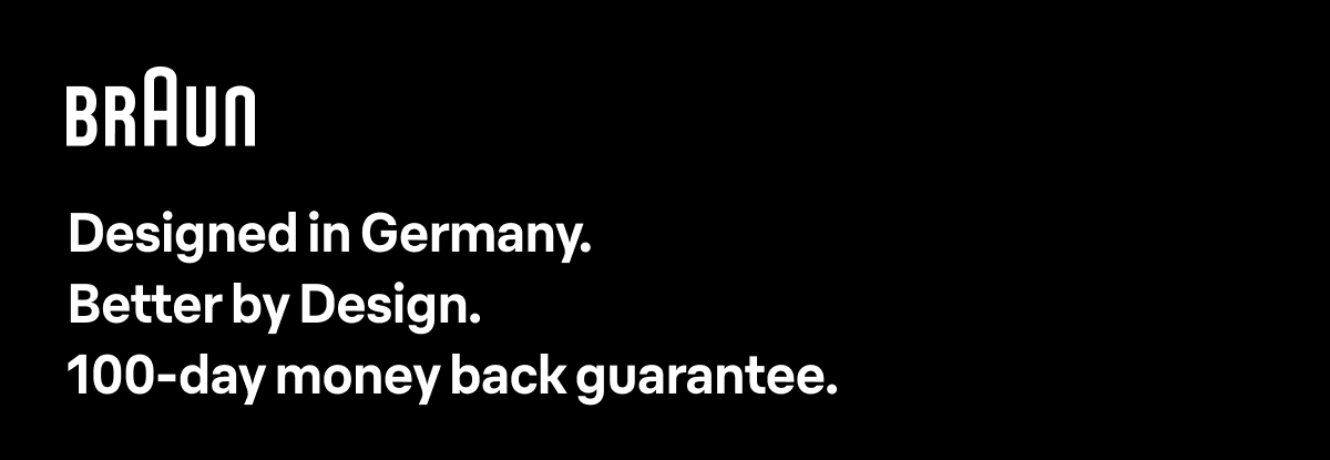 Braun Designed in Germany. Better by Design. 100-day money back guarantee.