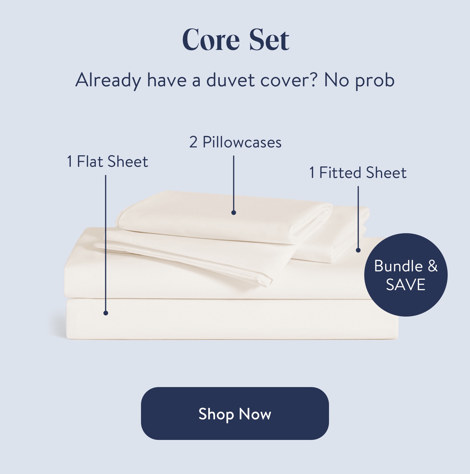 Core Set  Already have a duvet cover? No prob  1 Flat Sheet  2 Pillowcases  1 Fitted Sheet  Bundle & save  Shop Now