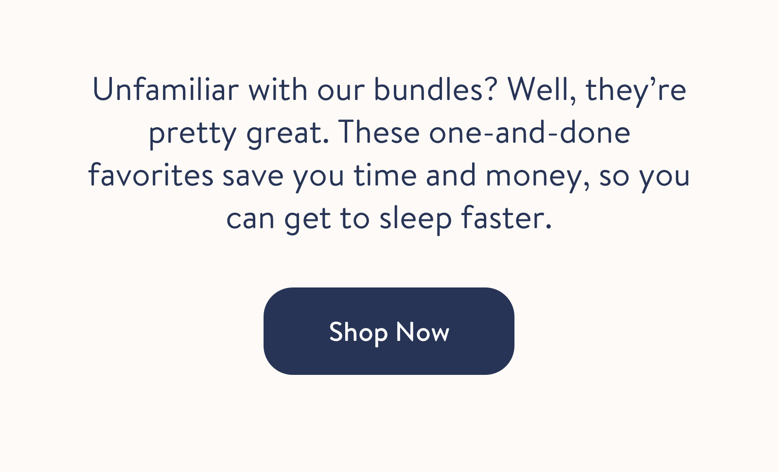 Unfamiliar with our bundles? Well, they're pretty great. These one-and-done favorites save you time and money, so you can get to sleep faster.  Shop Now