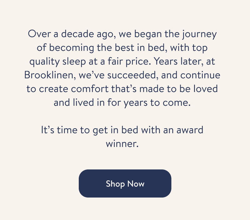 Over a decade ago, we began the journey of becoming the best in bed, with top quality sleep at a fair price. Years later, at Brooklinen, we’ve succeeded, and continue to create comfort that’s made to be loved and lived in for years to come.  Learn More