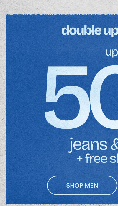 DOUBLE UP ON DENIM Up To 50% Off* Jeans & Pants + Free Shipping* SHOP MEN