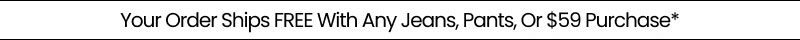 Your Order Ships FREE With Any Jeans, Pants, Or $59 Purchase*