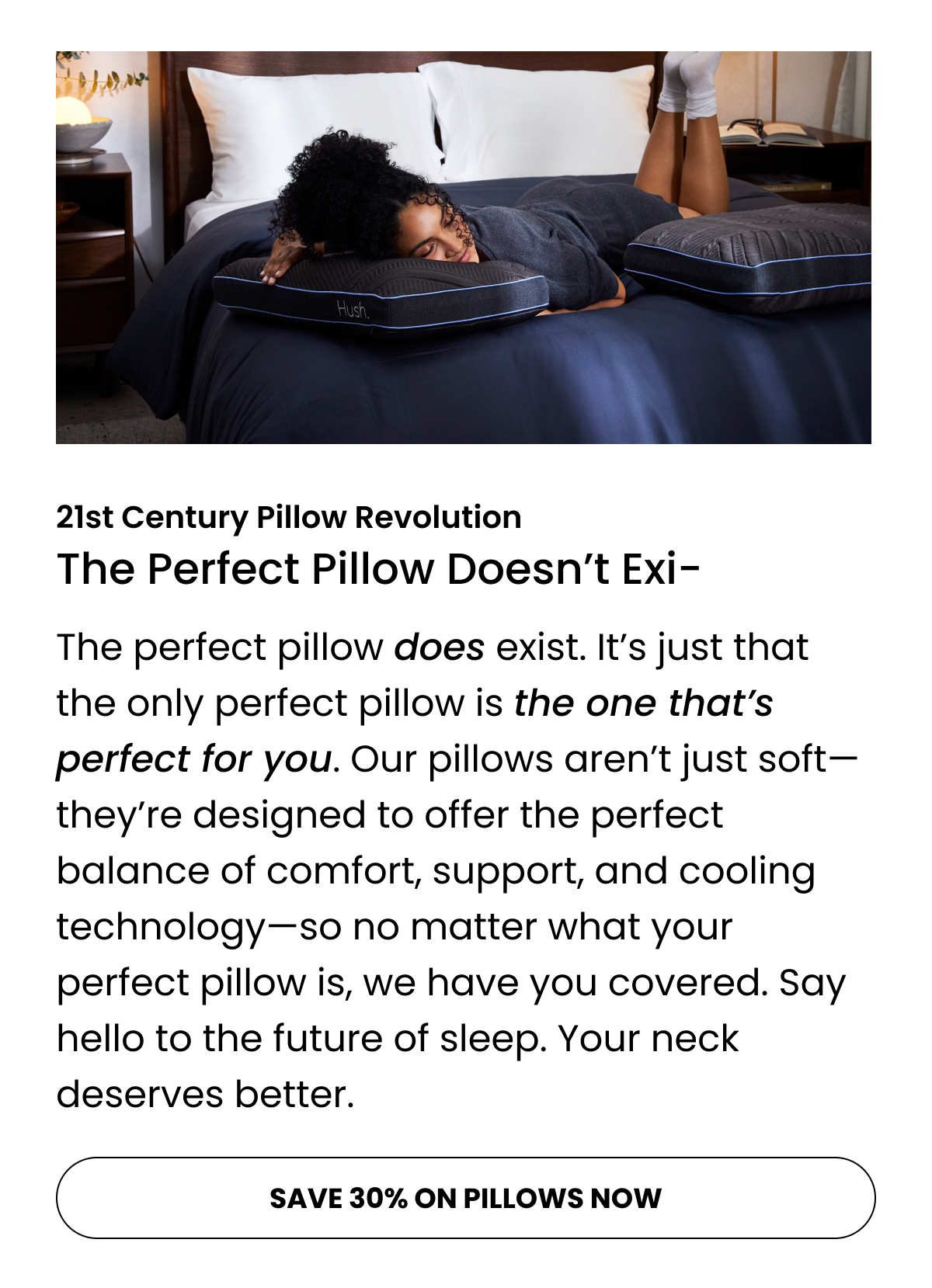 The perfect pillow does exist. It’s just that the only perfect pillow is the one that’s perfect for you. Our pillows aren’t just soft—they’re designed to offer the perfect balance of comfort, support, and cooling technology—so no matter what your perfect pillow is, we have you covered. Say hello to the future of sleep. Your neck deserves better.