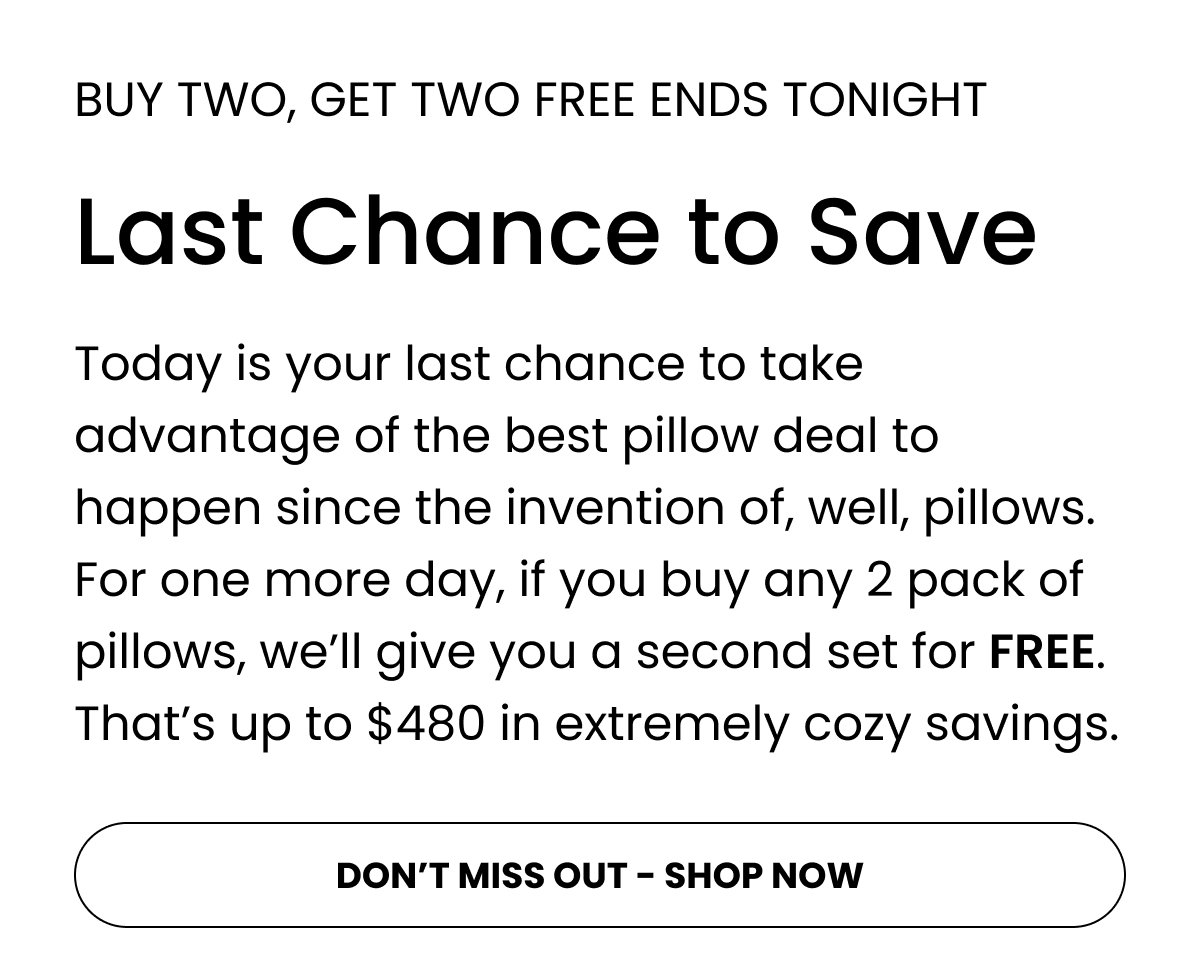 Today is your last chance to take advantage of the best pillow deal to happen since the invention of, well, pillows. For one more day, if you buy any 2 pack of pillows, we’ll give you a second set for FREE. That’s up to $480 in extremely cozy savings.