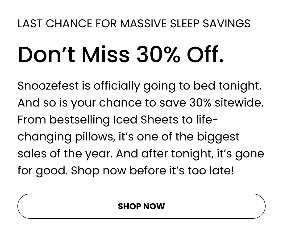 Snoozefest is officially going to bed tonight. And so is your chance to save 30% sitewide. From bestselling Iced Sheets to life-changing pillows, it’s one of the biggest sales of the year. And after tonight, it’s gone for good. Shop now before it’s too late!