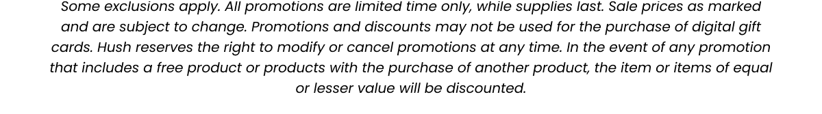All promotions are limited time only, while supplies last. Sale prices as marked and are subject to change. Promotions and discounts may not be used for the purchase of digital gift cards. Hush reserves the right to modify or cancel promotions at any time. In the event of any promotion that includes a free product or products with the purchase of another product, the item or items of equal or lesser value will be discounted.
