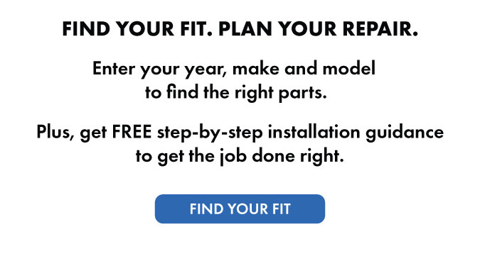 FIND YOUR FIT. PLAN YOUR REPAIR. Enter your year, make and model to find the right parts. Plus, get free step-by-step installation guidance to get the job done right. Find your fit.