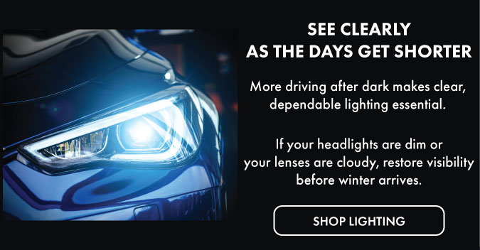See clearly as the days get shorter. More driving after dark makes clear, dependable lighting essential. If your headlights are dim or your lenses are cloudy, restore visibility before winter arrives. Shop lighting.