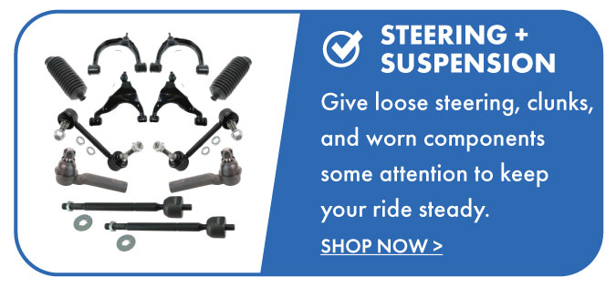 Steering + Suspension. Give loose steering, clunks, and worn components some attention to keep your ride steady.  Shop now.