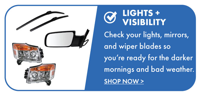 Lights + Visibility. Check your lights, mirrors, and wiper blades so you're ready for the darker mornings and bad weather. Shop now.