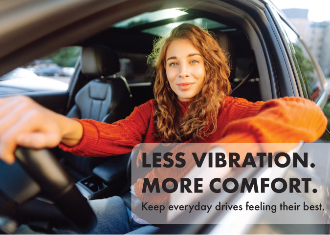 Less Vibration. More comfort. Keep everyday drives feeling their best.