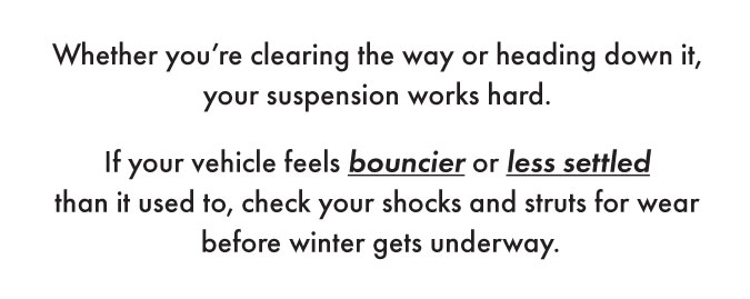 Whether you're clearing the way or heading down it, your suspension works hard. If your vehicle feels bouncier or less settled than it used to, check your shocks and struts for wear before winter gets underway.