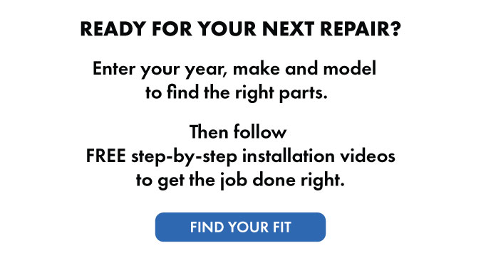 Ready for your next repair? Enter your year, make and model to find the right parts. Then follow FREE step-by-step installation videos to get the job done right. Find your fit.