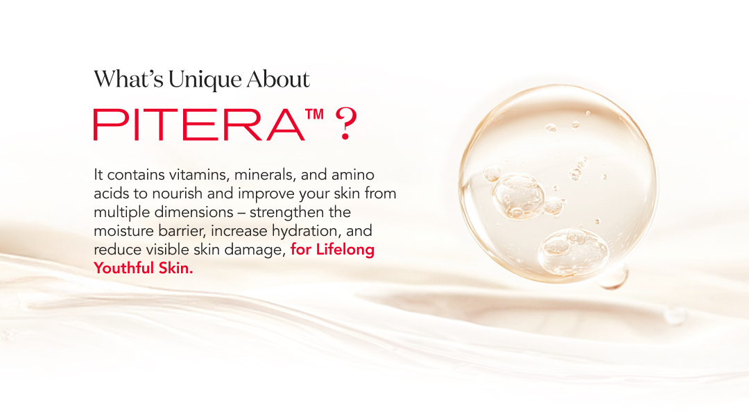 What’s Unique About Pitera? It contains vitamins, minerals, and amino acids to nourish and improve your skin from multiple dimensions—strengthen the moisture barrier, increase hydration, and reduce visible skin damage for lifelong youthful skin.