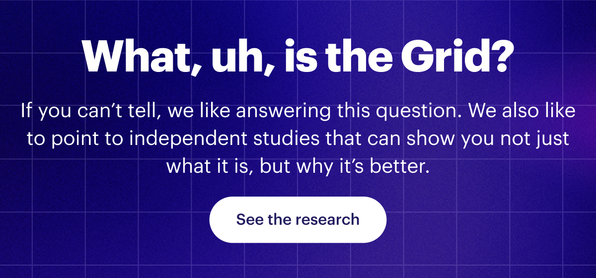 What, uh, is the Grid? | If you can’t tell, we like answering this question. We also like to point to independent studies that can show you not just what it is, but why it’s better. | See the research 