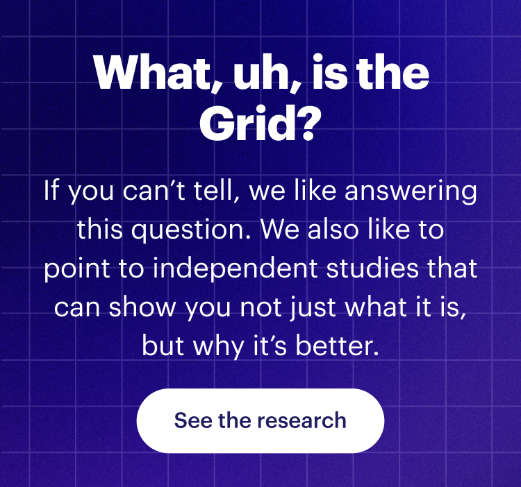 What, uh, is the Grid? | If you can’t tell, we like answering this question. We also like to point to independent studies that can show you not just what it is, but why it’s better. | See the research 