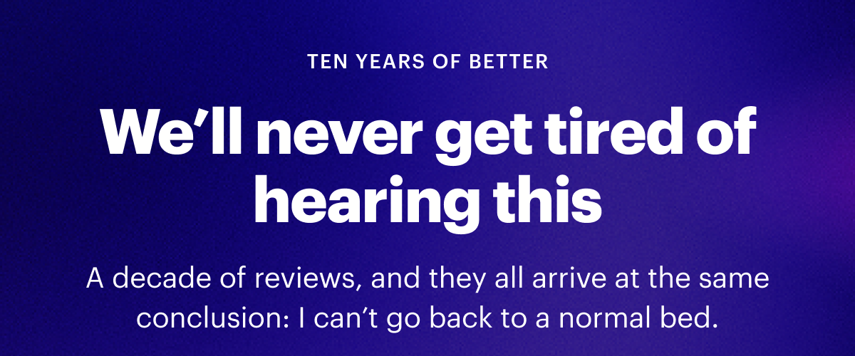 TEN YEARS OF BETTER |  We’ll never get tired of hearing this |  A decade of reviews, and they all arrive at the same conclusion: I can’t go back to a normal bed.