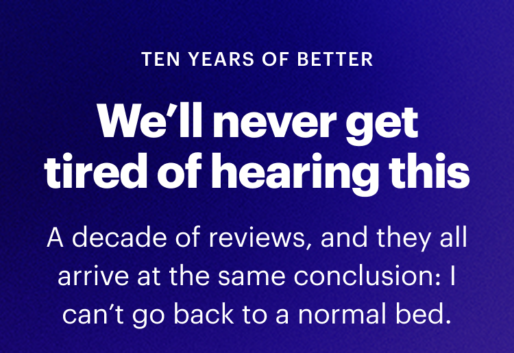 TEN YEARS OF BETTER |  We’ll never get tired of hearing this |  A decade of reviews, and they all arrive at the same conclusion: I can’t go back to a normal bed.