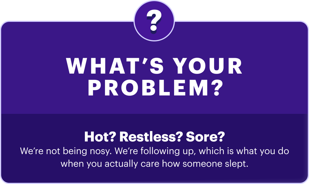 What’s your problem? | Hot? Restless? Sore? We’re not being nosy. We’re following up, which is what you do when you actually care how someone slept.