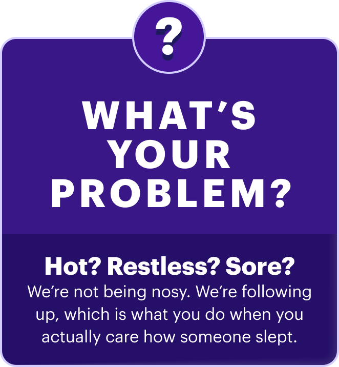 What’s your problem? | Hot? Restless? Sore? We’re not being nosy. We’re following up, which is what you do when you actually care how someone slept.