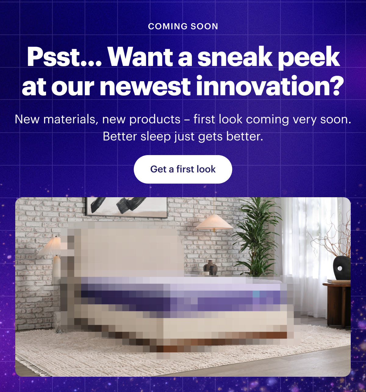 COMING SOON | Psst... Want a sneak peek at our newest innovation? | New materials, new products – first look coming very soon. Better sleep just gets better. | Get a first look