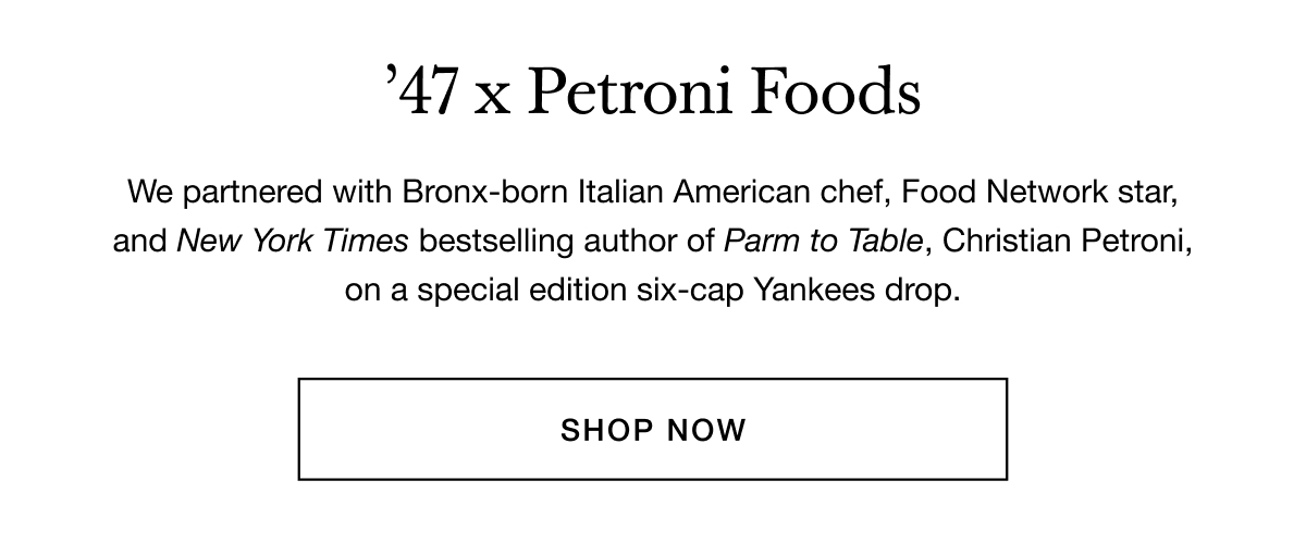 47 x Petroni Foods - We partnered with Bronx-born Italian American chef, Food Network star, and New York Times bestselling author of Parm to Table, Christian Petroni, on a special edition six-cap Yankees drop. SHOP NOW