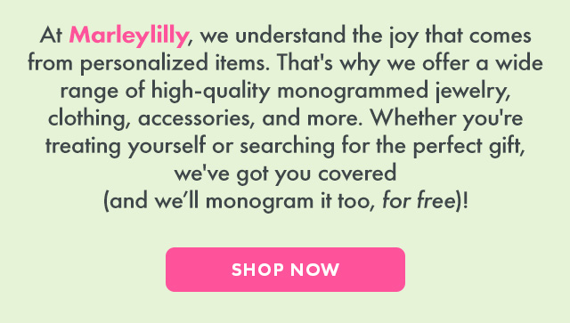 At Marleylilly, we understand the joy that comes from personalized items. That's why we offer a wide range of high-quality monogrammed jewelry, clothing, accessories, and more. Whether you're treating yourself or searching for the perfect gift, we've got you covered (and we'll monogram it too, for free)! SHOP NOW