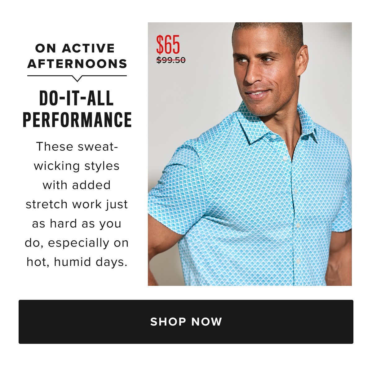 The ultimate warm-weather shirt does exist—and you’ve found it. This style does it all: wicks sweat, stretches to your comfort, and resists wrinkling all day. The sun-ready print is ideal for warmer weather, and the perfect-length sleeves will frame your arms just right. And with that precision untucked hem length, you’ll always look and feel great. Plus, you can wash and dry it at home—like all of our shirts. Pair it with our Chino Shorts for a happy-hour-inspired look that’ll take you anywhere this season and beyond. Now $65