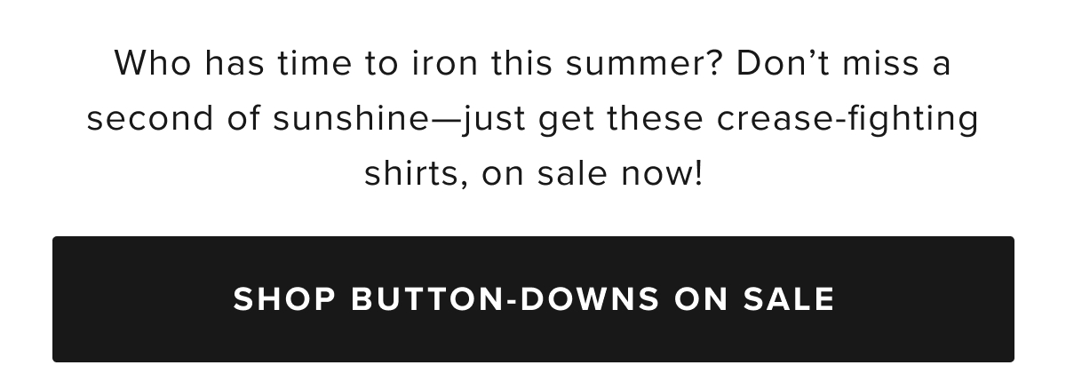 Say goodbye to ironing with UNTUCKit’s Wrinkle-Free Collection, designed for the man who values both style and convenience. Our wrinkle-free button-down shirts and polos are crafted to keep you looking sharp all day long, with fabrics that resist creasing and stay crisp throughout your busy schedule. Whether you’re working in the office, traveling, or enjoying a casual weekend, these shirts ensure you look polished without the hassle of an iron.  Our collection includes a range of long-sleeve and short-sleeve Wrinkle-Free shirts in a variety of styles, including classic button-downs, versatile polos, and more in modern fits. Made with premium, high-quality fabrics that are machine washable, these shirts offer the perfect blend of comfort, durability, and effortless style. Pair them with chino pants and a sport coat for a refined outfit that’s ready for any occasion.  The UNTUCKit Wrinkle-Free shirts are not just easy to care for—they’re designed to keep you looking fresh and put-together, no matter where the day takes you. With our wrinkle-free technology, these shirts stay smooth, even after long hours of wear or packing in your suitcase. Our collection offers both timeless and contemporary designs, with a variety of colors and patterns to suit your personal style.  Browse our bestselling Wrinkle-Free button-downs, polos, and shirts today, available online or at your local UNTUCKit store. Embrace the convenience of Wrinkle-Free fashion and enjoy looking your best with minimal effort. $68 Button-Downs $58 Polos