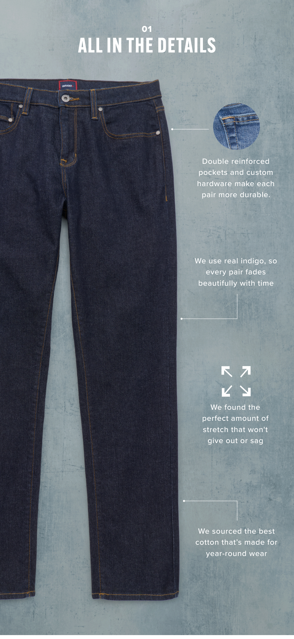 With double reinforced pockets and custom hardware, each pair is made more durable. We use real indigo, so every pair fades beautifully with time. We found the perfect amount of stretch that won't give out or sag. We sourced the best cotton that's made for year-round wear.