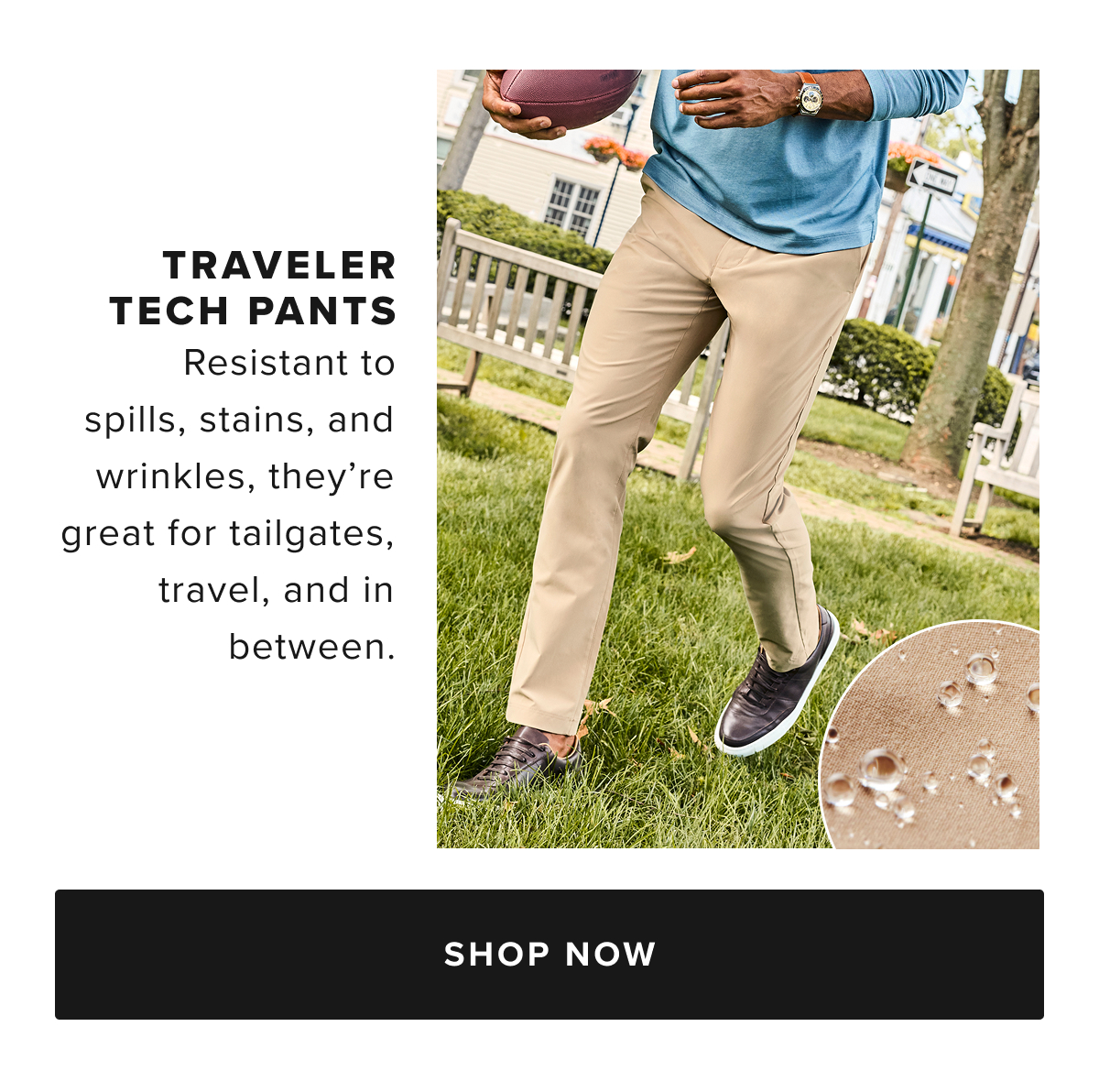 Busy schedule? Our Traveler Tech Pants are built to keep up. Quick-drying, wrinkle-fighting fabric and a water-repellent finish will keep you dry in any weather. You’ll love the streamlined fit, which runs slim through the hips and thighs and has a tapered feel below the knee. Plus, it has deep pockets for all your cargo and two-way stretch that’s perfect for the golf course, the office, and everywhere in between. Pair them with our perfect-fitting Leather Lace-Ups and your favorite untucked styles for an effortlessly polished look. Busy schedule? Our Traveler Tech Pants are built to keep up. Quick-drying, wrinkle-fighting fabric and a water-repellent finish will keep you dry in any weather. You’ll love the streamlined fit, which runs slim through the hips and thighs and has a tapered feel below the knee. Plus, it has deep pockets for all your cargo and two-way stretch that’s perfect for the golf course, the office, and everywhere in between. Pair them with our perfect-fitting Leather Lace-Ups and your favorite untucked styles for an effortlessly polished look.