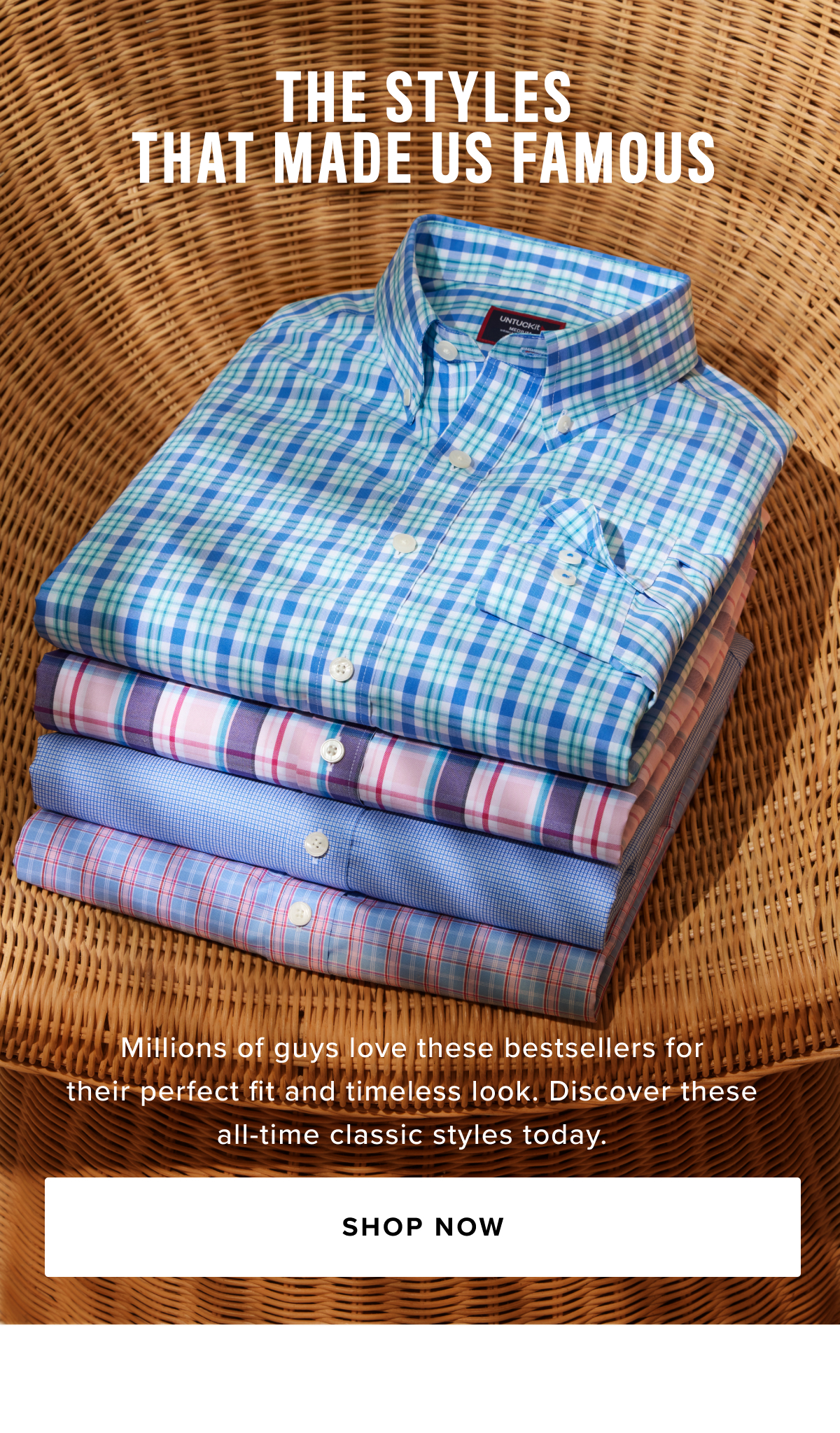 Explore UNTUCKit’s Bestselling Styles, featuring a curated selection of men's button-down shirts, polos, and sport coats, thoughtfully designed for every season.  Whether you're looking for a classic button-down shirt to pair with a sport coat or a relaxed flannel shirt for a casual weekend, our collection has something for every occasion—from the office to a night out or a weekend getaway. Shop our top-selling short-sleeve button-up shirts and long-sleeve button-down shirts in a variety of styles, including untucked Wrinkle-Free shirts, Performance shirts that wick away sweat, and Stretch Cotton for added comfort. From men’s dress shirts to versatile flannel shirts and breathable linen shirts, we have everything you need to stay stylish and comfortable year-round.  Our men’s polo shirts strike the perfect balance between warmth and sporty flair, ideal for casual days. You’ll also love our extra soft t-shirts and versatile Henley shirts—designed as perfect base layers for ultimate comfort and flexibility.  We’ve perfected the Original Untucked Shirts and created sharp styles that pair effortlessly with them. Our sport coats are the perfect solution for looking sharp without feeling stuffy. Crafted from premium fabrics, it offers breathability and comfort—ideal for dressed-up occasions.  Visit us at UNTUCKit.com or explore over 80 stores worldwide to shop the best in both casual and classic men’s styles.