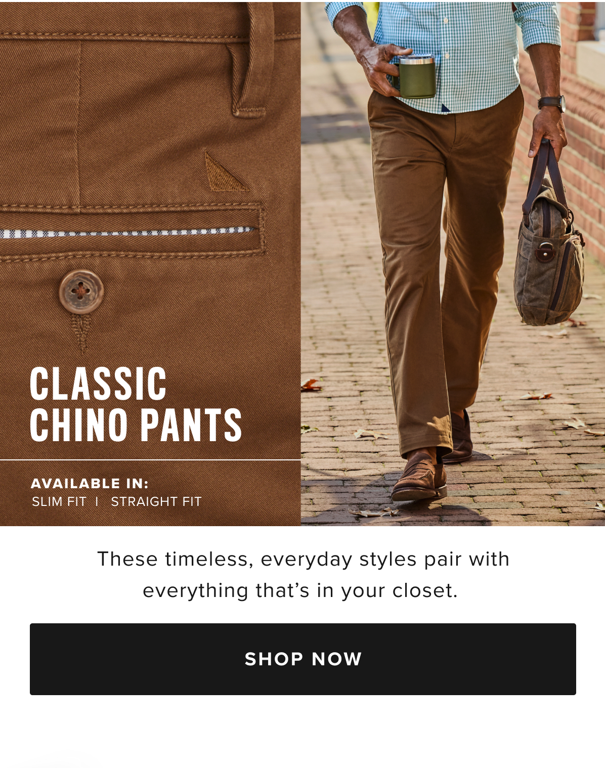 You don’t have to choose between style and comfort with our perfect-fitting pants. We've added a hint of stretch to supersoft cotton for all-day comfort that always looks great. These Classic Chinos perfectly complement any UNTUCKit shirt. Wear them with a traditional button-down for a polished look, or with a short-sleeve polo for easy style on the links. You don’t have to choose between style and comfort with our perfect-fitting pants. We've added a hint of stretch to supersoft cotton for all-day comfort that always looks great. These Classic Chinos perfectly complement any UNTUCKit shirt. Wear them with a traditional button-down for a polished look, or with a short-sleeve polo for easy style on the links.