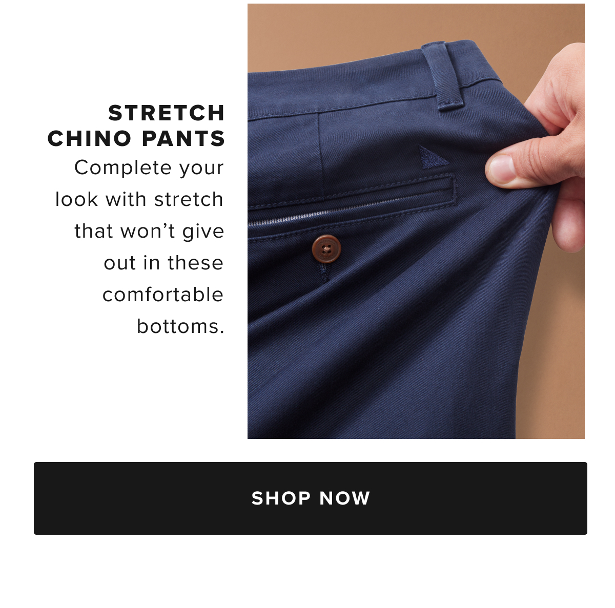 You don’t have to choose between style and comfort with our perfect-fitting pants. We've added a hint of stretch to supersoft cotton for all-day comfort that always looks great. These Classic Chinos perfectly complement any UNTUCKit shirt. Wear them with a traditional button-down for a polished look, or with a short-sleeve polo for easy style on the links. You don’t have to choose between style and comfort with our perfect-fitting pants. We've added a hint of stretch to supersoft cotton for all-day comfort that always looks great. These Classic Chinos perfectly complement any UNTUCKit shirt. Wear them with a traditional button-down for a polished look, or with a short-sleeve polo for easy style on the links.