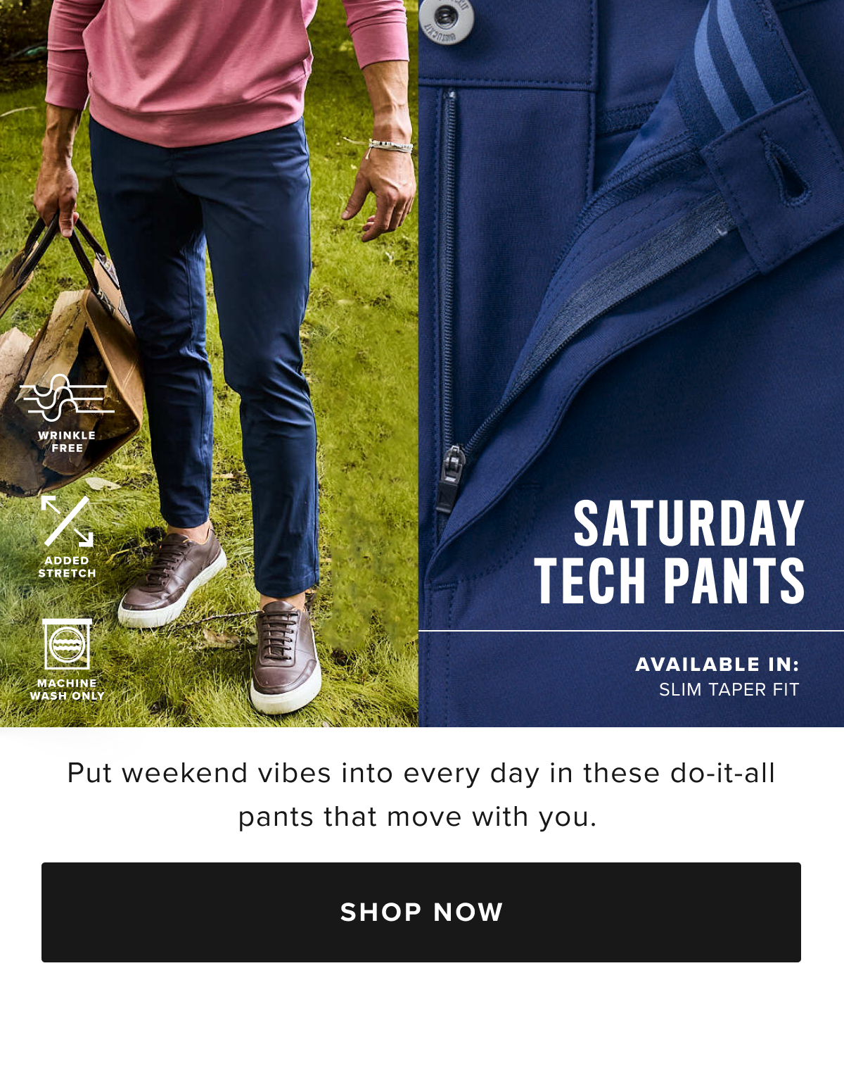 Make every day feel like Saturday with these incredible new tech pants. You’ll love the comfortable feel of their supersoft, moisture-wicking fabric—perfect for your next adventure. We designed it with a modern, extra slim fit—called Slim Taper Fit—which is more streamlined than our Slim fit. We also gave it lots of stretch and a gusseted crotch for maximum comfort all day long. Plus, there’s no dry cleaning required—just wash, dry, and wear. Pair them with your favorite untucked shirt and a cozy quarter-zip sweater for the ultimate fall outfit. Make every day feel like Saturday with these incredible new tech pants. You’ll love the comfortable feel of their supersoft, moisture-wicking fabric—perfect for your next adventure. We designed it with a modern, extra slim fit—called Slim Taper Fit—which is more streamlined than our Slim fit. We also gave it lots of stretch and a gusseted crotch for maximum comfort all day long. Plus, there’s no dry cleaning required—just wash, dry, and wear. Pair them with your favorite untucked shirt and a cozy quarter-zip sweater for the ultimate fall outfit.