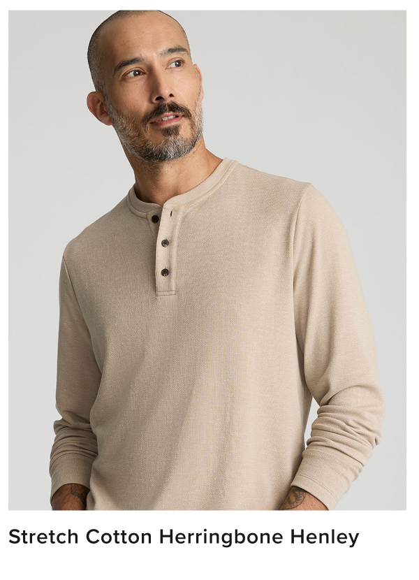 Meet our most elevated Henley yet. We’ve reimagined this bestselling style in a new, luxe fabric to create a Henley shirt nice enough to wear to any event. We made it from a breathable cotton blend fabric and added an irresistible herringbone texture, perfect for staying comfortable on those in-between autumn days. Plus, it features a classic button-neck collar and the perfect untucked length you’d expect. Pair this style with our 5-Pocket Chino Pants for a polished yet laid-back look this season. Meet our most elevated Henley yet. We’ve reimagined this bestselling style in a new, luxe fabric to create a Henley shirt nice enough to wear to any event. We made it from a breathable cotton blend fabric and added an irresistible herringbone texture, perfect for staying comfortable on those in-between autumn days. Plus, it features a classic button-neck collar and the perfect untucked length you’d expect. Pair this style with our 5-Pocket Chino Pants for a polished yet laid-back look this season.