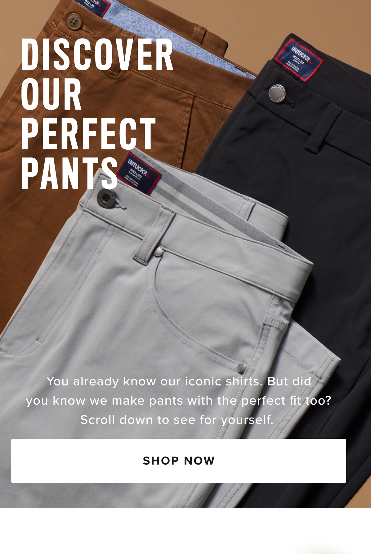 Shop Men’s Pants at UNTUCKit – Perfect Fit, Maximum Comfort Discover the ideal pair of men’s pants at UNTUCKit, where style meets comfort. Our collection is designed with high-quality fabrics and just the right amount of stretch, ensuring all-day comfort without sacrificing a sharp, polished look. Whether you're dressing for the office, a casual day out, or a night on the town, UNTUCKit pants offer the perfect fit for every occasion. From cool 5-pocket chinos to versatile dress pants, our styles are crafted to keep you looking sharp and feeling comfortable, no matter where your day takes you. Available in a variety of sizes and colors, UNTUCKit pants are built to complement your wardrobe with modern designs and a flawless fit. Explore our collection of men’s pants online or visit your local UNTUCKit store to find the perfect pair today. Shop Men’s Pants at UNTUCKit – Perfect Fit, Maximum Comfort Discover the ideal pair of men’s pants at UNTUCKit, where style meets comfort. Our collection is designed with high-quality fabrics and just the right amount of stretch, ensuring all-day comfort without sacrificing a sharp, polished look. Whether you're dressing for the office, a casual day out, or a night on the town, UNTUCKit pants offer the perfect fit for every occasion. From cool 5-pocket chinos to versatile dress pants, our styles are crafted to keep you looking sharp and feeling comfortable, no matter where your day takes you. Available in a variety of sizes and colors, UNTUCKit pants are built to complement your wardrobe with modern designs and a flawless fit. Explore our collection of men’s pants online or visit your local UNTUCKit store to find the perfect pair today.
