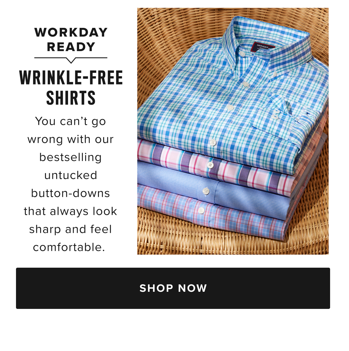 Say goodbye to ironing with UNTUCKit’s Wrinkle-Free Collection, designed for the man who values both style and convenience. Our wrinkle-free button-down shirts and polos are crafted to keep you looking sharp all day long, with fabrics that resist creasing and stay crisp throughout your busy schedule. Whether you’re working in the office, traveling, or enjoying a casual weekend, these shirts ensure you look polished without the hassle of an iron.  Our collection includes a range of long-sleeve and short-sleeve Wrinkle-Free shirts in a variety of styles, including classic button-downs, versatile polos, and more in modern fits. Made with premium, high-quality fabrics that are machine washable, these shirts offer the perfect blend of comfort, durability, and effortless style. Pair them with chino pants and a sport coat for a refined outfit that’s ready for any occasion.  The UNTUCKit Wrinkle-Free shirts are not just easy to care for—they’re designed to keep you looking fresh and put-together, no matter where the day takes you. With our wrinkle-free technology, these shirts stay smooth, even after long hours of wear or packing in your suitcase. Our collection offers both timeless and contemporary designs, with a variety of colors and patterns to suit your personal style.  Browse our bestselling Wrinkle-Free button-downs, polos, and shirts today, available online or at your local UNTUCKit store. Embrace the convenience of Wrinkle-Free fashion and enjoy looking your best with minimal effort.