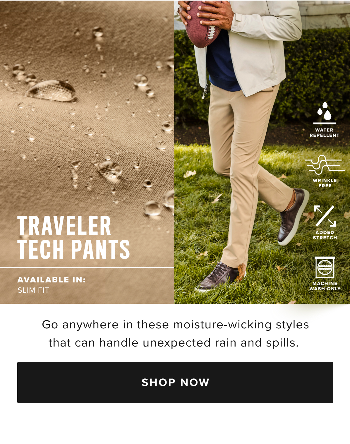 Busy schedule? Our Traveler Tech Pants are built to keep up. Quick-drying, wrinkle-fighting fabric and a water-repellent finish will keep you dry in any weather. You’ll love the streamlined fit, which runs slim through the hips and thighs and has a tapered feel below the knee. Plus, it has deep pockets for all your cargo and two-way stretch that’s perfect for the golf course, the office, and everywhere in between. Pair them with our perfect-fitting Leather Lace-Ups and your favorite untucked styles for an effortlessly polished look. Busy schedule? Our Traveler Tech Pants are built to keep up. Quick-drying, wrinkle-fighting fabric and a water-repellent finish will keep you dry in any weather. You’ll love the streamlined fit, which runs slim through the hips and thighs and has a tapered feel below the knee. Plus, it has deep pockets for all your cargo and two-way stretch that’s perfect for the golf course, the office, and everywhere in between. Pair them with our perfect-fitting Leather Lace-Ups and your favorite untucked styles for an effortlessly polished look.