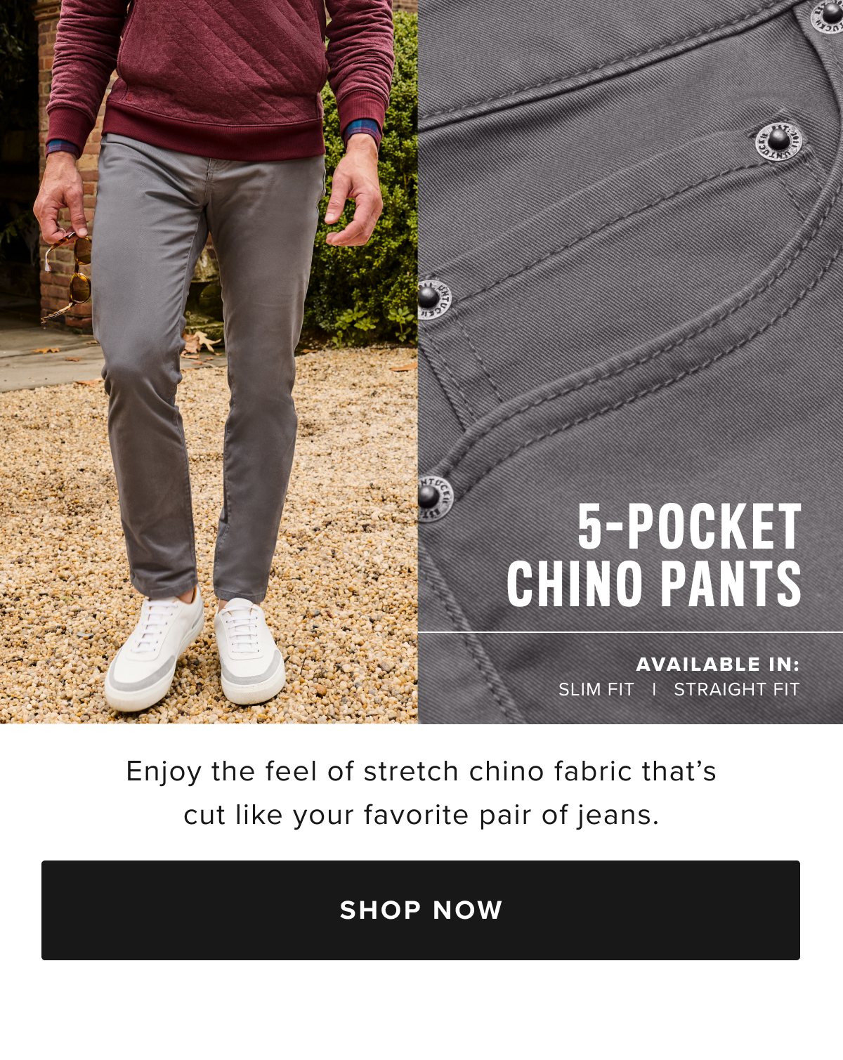 We combined the soft twill fabric of our Classic Chino Pants with the construction of your favorite jeans to create our sharp yet casual 5-Pocket Pants. These garment-dyed styles are made from supersoft cotton with just enough stretch to keep up with your busy life. They pair perfectly with any UNTUCKit shirt and feature an easy fifth pocket for handy storage. This style comes in two fits—slim and straight—and both are ideal for office days and evening happy hours. We combined the soft twill fabric of our Classic Chino Pants with the construction of your favorite jeans to create our sharp yet casual 5-Pocket Pants. These garment-dyed styles are made from supersoft cotton with just enough stretch to keep up with your busy life. They pair perfectly with any UNTUCKit shirt and feature an easy fifth pocket for handy storage. This style comes in two fits—slim and straight—and both are ideal for office days and evening happy hours.