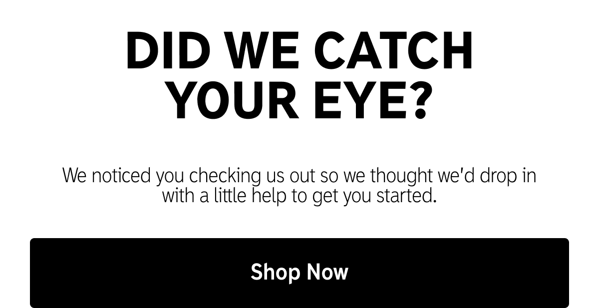 Did we catch your eye? We noticed you checking us out so we thought we'd drop in with a little help to get you started. Shop Now