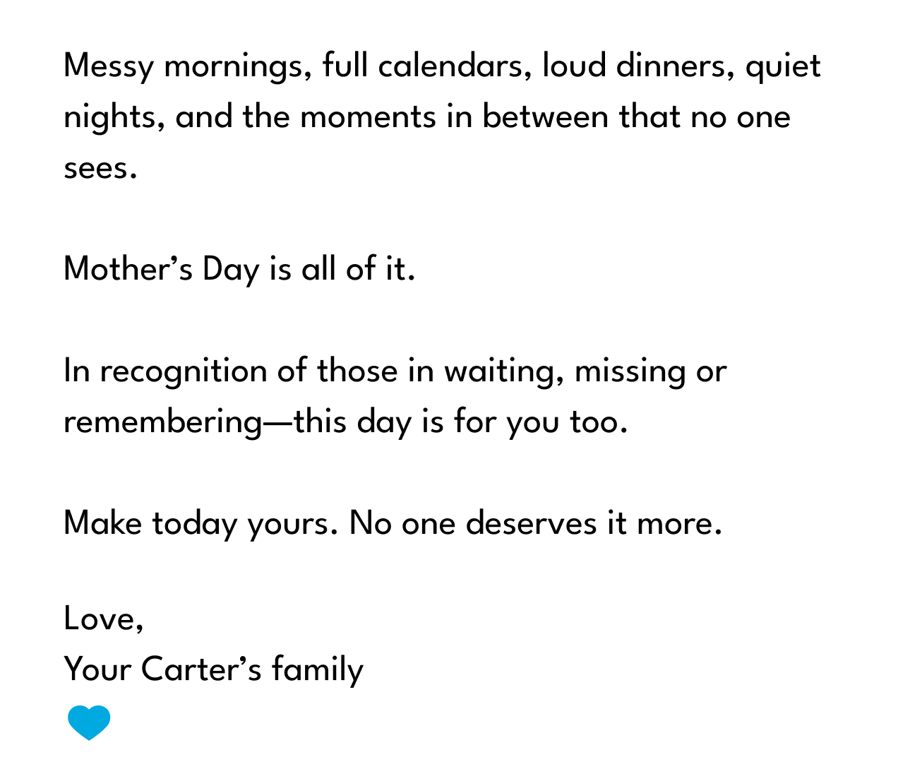 Messy mornings, full calendars, loud dinners, quiet nights, and the moments in between that no one sees.  Mother’s Day is all of it.  In recognition of those in waiting, missing or remembering—this day is for you too.  Make today yours. No one deserves it more.
