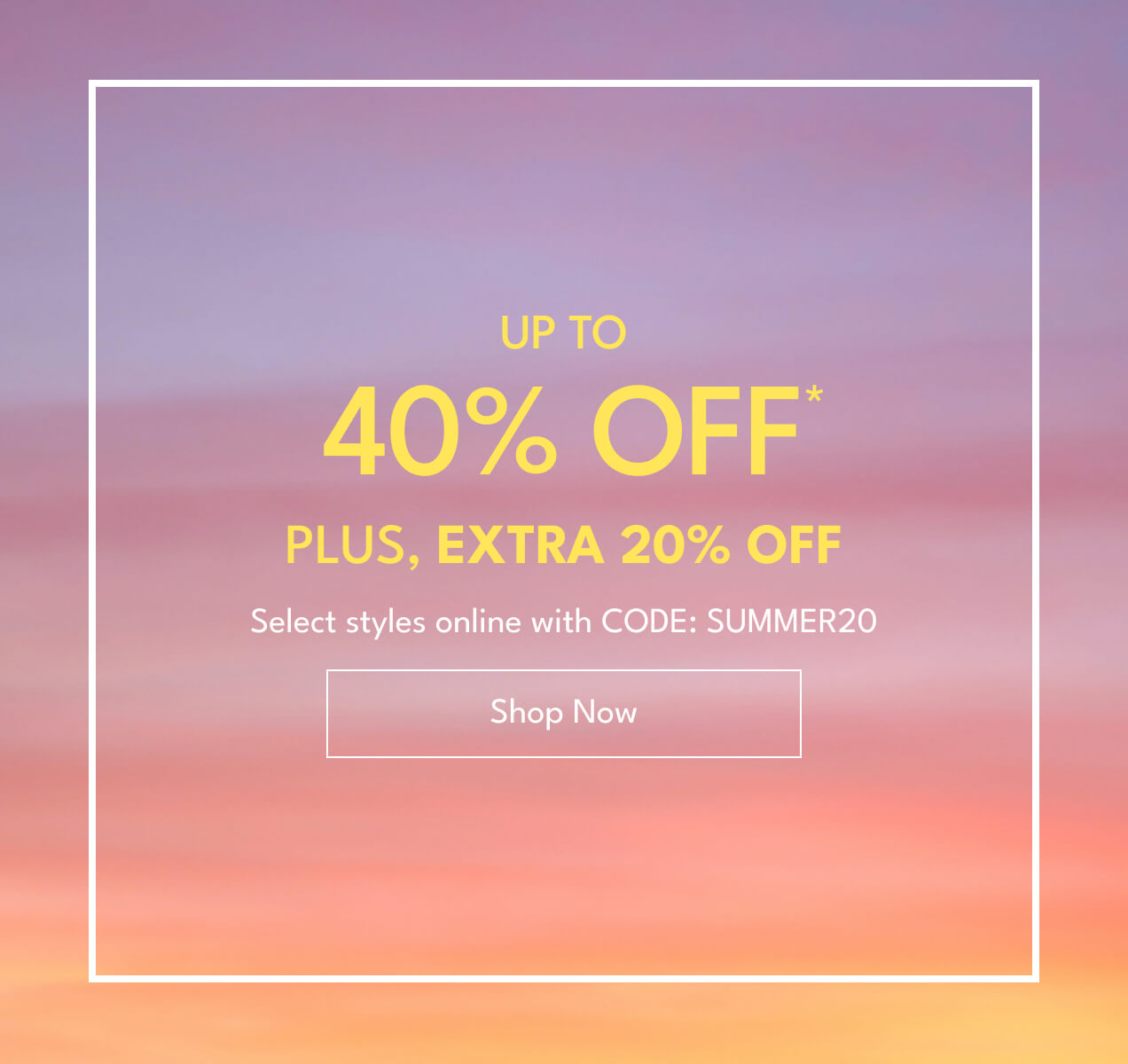 Up to 40% Off* | Plus, Extra 20% Off | Select styles online with CODE: SUMMER20 | Shop Now