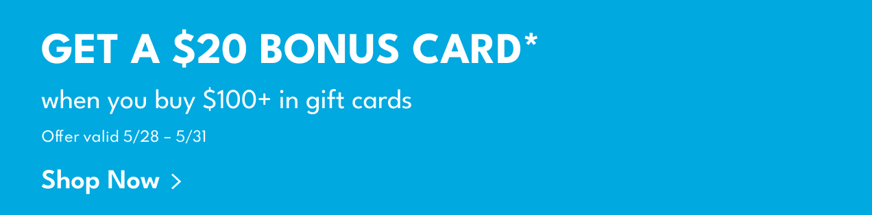 Get A $20 Bonus Card* | when you buy $100+ in gift cards | Offer valid 5/28 - 5/31 | Shop Now >