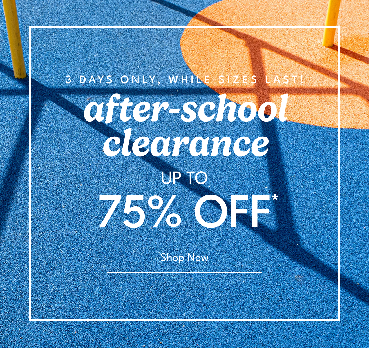3 DAYS ONLY, WHILE SIZES LAST! | after - school clearance | UP TO 75% OFF* | SHOP NOW