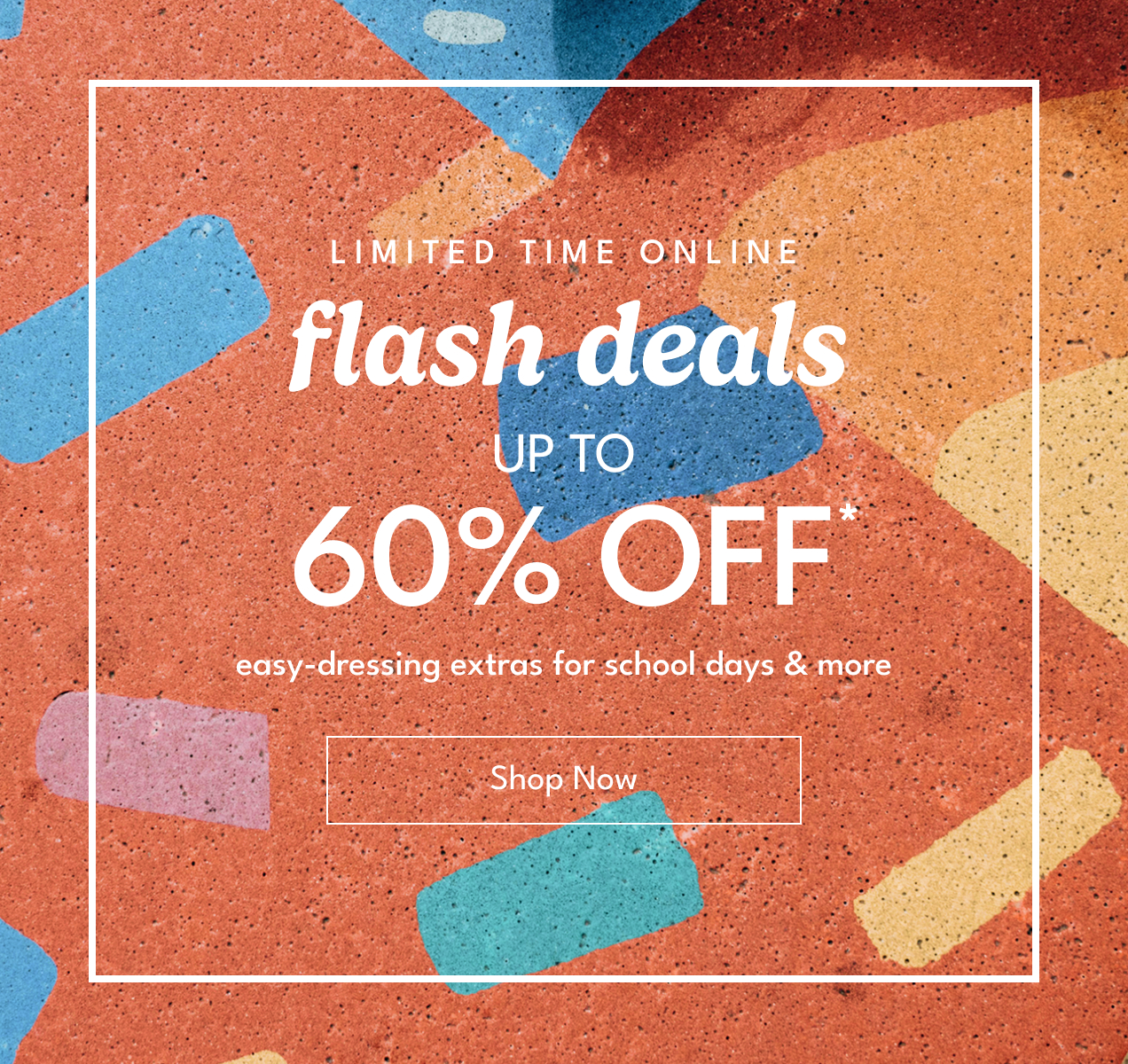 Limited Time Online! | flash deals Up To 60% Off* | easy-dressing extras for school days & more | Shop Now